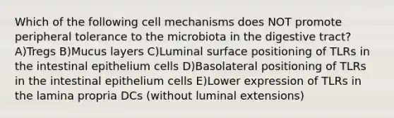 Which of the following cell mechanisms does NOT promote peripheral tolerance to the microbiota in the digestive tract? A)Tregs B)Mucus layers C)Luminal surface positioning of TLRs in the intestinal epithelium cells D)Basolateral positioning of TLRs in the intestinal epithelium cells E)Lower expression of TLRs in the lamina propria DCs (without luminal extensions)