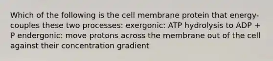 Which of the following is the cell membrane protein that energy-couples these two processes: exergonic: ATP hydrolysis to ADP + P endergonic: move protons across the membrane out of the cell against their concentration gradient