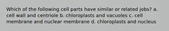 Which of the following cell parts have similar or related jobs? a. cell wall and centriole b. chloroplasts and vacuoles c. cell membrane and nuclear membrane d. chloroplasts and nucleus