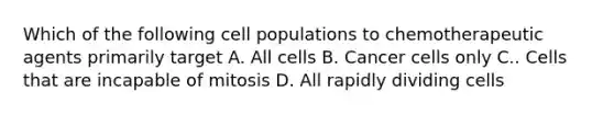 Which of the following cell populations to chemotherapeutic agents primarily target A. All cells B. Cancer cells only C.. Cells that are incapable of mitosis D. All rapidly dividing cells