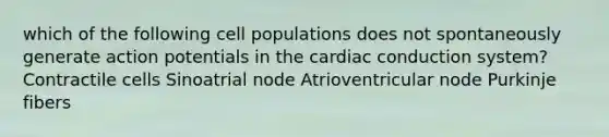 which of the following cell populations does not spontaneously generate action potentials in the cardiac conduction system? Contractile cells Sinoatrial node Atrioventricular node Purkinje fibers