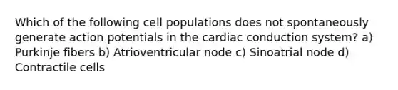 Which of the following cell populations does not spontaneously generate action potentials in the cardiac conduction system? a) Purkinje fibers b) Atrioventricular node c) Sinoatrial node d) Contractile cells