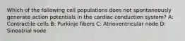 Which of the following cell populations does not spontaneously generate action potentials in the cardiac conduction system? A: Contractile cells B: Purkinje fibers C: Atrioventricular node D: Sinoatrial node