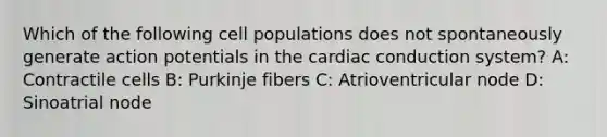 Which of the following cell populations does not spontaneously generate action potentials in the cardiac conduction system? A: Contractile cells B: Purkinje fibers C: Atrioventricular node D: Sinoatrial node