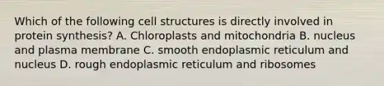 Which of the following cell structures is directly involved in protein synthesis? A. Chloroplasts and mitochondria B. nucleus and plasma membrane C. smooth endoplasmic reticulum and nucleus D. rough endoplasmic reticulum and ribosomes