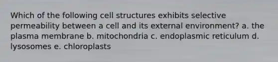 Which of the following cell structures exhibits selective permeability between a cell and its external environment? a. the plasma membrane b. mitochondria c. endoplasmic reticulum d. lysosomes e. chloroplasts