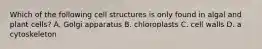 Which of the following cell structures is only found in algal and plant cells? A. Golgi apparatus B. chloroplasts C. cell walls D. a cytoskeleton