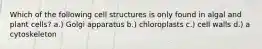 Which of the following cell structures is only found in algal and plant cells? a.) Golgi apparatus b.) chloroplasts c.) cell walls d.) a cytoskeleton