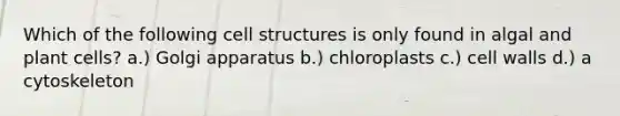 Which of the following cell structures is only found in algal and plant cells? a.) Golgi apparatus b.) chloroplasts c.) cell walls d.) a cytoskeleton