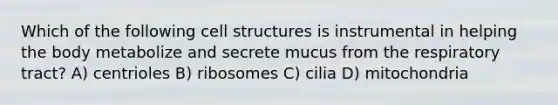 Which of the following cell structures is instrumental in helping the body metabolize and secrete mucus from the respiratory tract? A) centrioles B) ribosomes C) cilia D) mitochondria