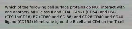 Which of the following cell surface proteins do NOT interact with one another? MHC class II and CD4 ICAM-1 (CD54) and LFA-1 (CD11a/CD18) B7 (CD80 and CD 86) and CD28 CD40 and CD40 ligand (CD154) Membrane Ig on the B cell and CD4 on the T cell