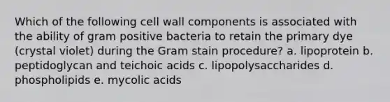 Which of the following cell wall components is associated with the ability of gram positive bacteria to retain the primary dye (crystal violet) during the Gram stain procedure? a. lipoprotein b. peptidoglycan and teichoic acids c. lipopolysaccharides d. phospholipids e. mycolic acids