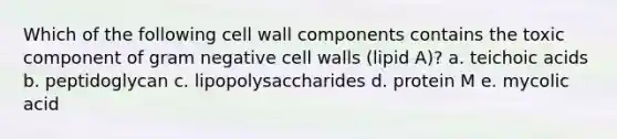 Which of the following cell wall components contains the toxic component of gram negative cell walls (lipid A)? a. teichoic acids b. peptidoglycan c. lipopolysaccharides d. protein M e. mycolic acid