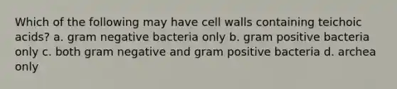 Which of the following may have cell walls containing teichoic acids? a. gram negative bacteria only b. gram positive bacteria only c. both gram negative and gram positive bacteria d. archea only