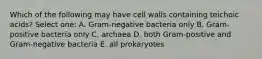 Which of the following may have cell walls containing teichoic acids? Select one: A. Gram-negative bacteria only B. Gram-positive bacteria only C. archaea D. both Gram-positive and Gram-negative bacteria E. all prokaryotes