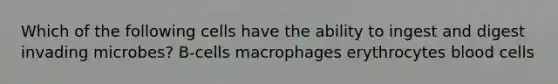 Which of the following cells have the ability to ingest and digest invading microbes? B-cells macrophages erythrocytes blood cells