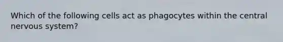 Which of the following cells act as phagocytes within the central <a href='https://www.questionai.com/knowledge/kThdVqrsqy-nervous-system' class='anchor-knowledge'>nervous system</a>?