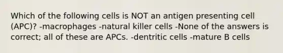 Which of the following cells is NOT an antigen presenting cell (APC)? -macrophages -natural killer cells -None of the answers is correct; all of these are APCs. -dentritic cells -mature B cells