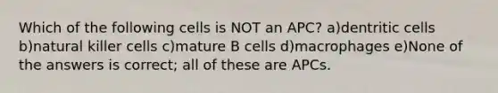 Which of the following cells is NOT an APC? a)dentritic cells b)natural killer cells c)mature B cells d)macrophages e)None of the answers is correct; all of these are APCs.