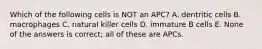 Which of the following cells is NOT an APC? A. dentritic cells B. macrophages C. natural killer cells D. immature B cells E. None of the answers is correct; all of these are APCs.