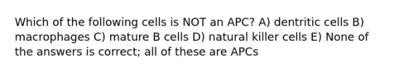 Which of the following cells is NOT an APC? A) dentritic cells B) macrophages C) mature B cells D) natural killer cells E) None of the answers is correct; all of these are APCs