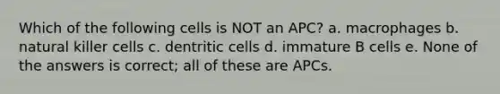 Which of the following cells is NOT an APC? a. macrophages b. natural killer cells c. dentritic cells d. immature B cells e. None of the answers is correct; all of these are APCs.