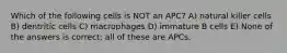 Which of the following cells is NOT an APC? A) natural killer cells B) dentritic cells C) macrophages D) immature B cells E) None of the answers is correct; all of these are APCs.