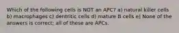 Which of the following cells is NOT an APC? a) natural killer cells b) macrophages c) dentritic cells d) mature B cells e) None of the answers is correct; all of these are APCs.