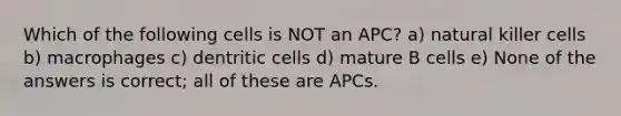 Which of the following cells is NOT an APC? a) natural killer cells b) macrophages c) dentritic cells d) mature B cells e) None of the answers is correct; all of these are APCs.