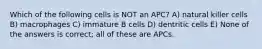 Which of the following cells is NOT an APC? A) natural killer cells B) macrophages C) immature B cells D) dentritic cells E) None of the answers is correct; all of these are APCs.