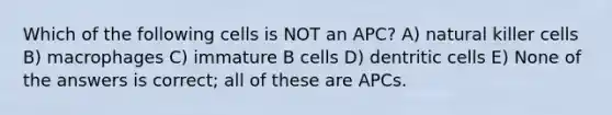 Which of the following cells is NOT an APC? A) natural killer cells B) macrophages C) immature B cells D) dentritic cells E) None of the answers is correct; all of these are APCs.