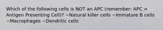 Which of the following cells is NOT an APC (remember: APC = Antigen Presenting Cell)? ~Natural killer cells ~Immature B cells ~Macrophages ~Dendritic cells