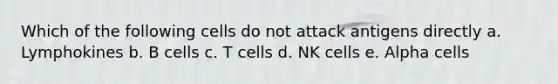 Which of the following cells do not attack antigens directly a. Lymphokines b. B cells c. T cells d. NK cells e. Alpha cells