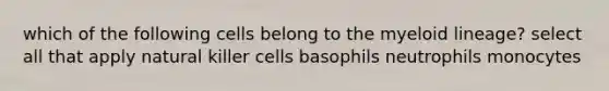 which of the following cells belong to the myeloid lineage? select all that apply natural killer cells basophils neutrophils monocytes