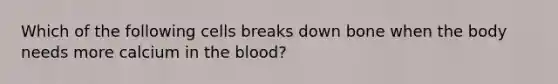 Which of the following cells breaks down bone when the body needs more calcium in the blood?