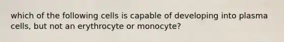 which of the following cells is capable of developing into plasma cells, but not an erythrocyte or monocyte?