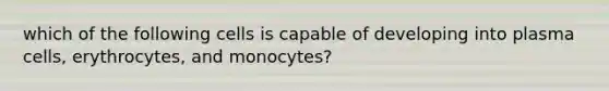 which of the following cells is capable of developing into plasma cells, erythrocytes, and monocytes?