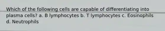 Which of the following cells are capable of differentiating into plasma cells? a. B lymphocytes b. T lymphocytes c. Eosinophils d. Neutrophils