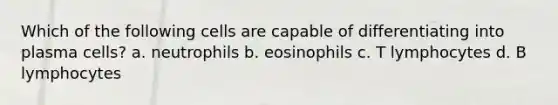 Which of the following cells are capable of differentiating into plasma cells? a. neutrophils b. eosinophils c. T lymphocytes d. B lymphocytes