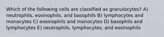 Which of the following cells are classified as granulocytes? A) neutrophils, eosinophils, and basophils B) lymphocytes and monocytes C) eosinophils and monocytes D) basophils and lymphocytes E) neutrophils, lymphocytes, and eosinophils