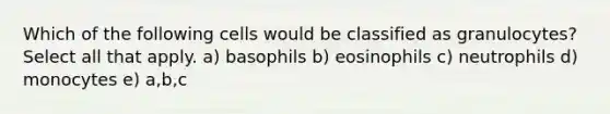 Which of the following cells would be classified as granulocytes? Select all that apply. a) basophils b) eosinophils c) neutrophils d) monocytes e) a,b,c