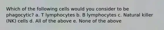 Which of the following cells would you consider to be phagocytic? a. T lymphocytes b. B lymphocytes c. Natural killer (NK) cells d. All of the above e. None of the above