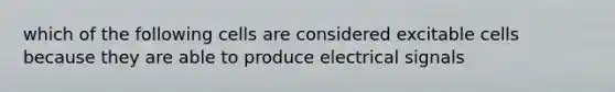 which of the following cells are considered excitable cells because they are able to produce electrical signals