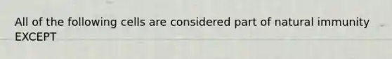 All of the following cells are considered part of natural immunity EXCEPT