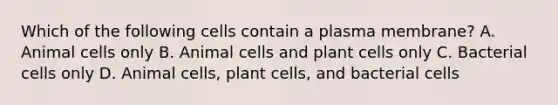 Which of the following cells contain a plasma membrane? A. Animal cells only B. Animal cells and plant cells only C. Bacterial cells only D. Animal cells, plant cells, and bacterial cells