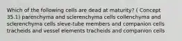 Which of the following cells are dead at maturity? ( Concept 35.1) parenchyma and sclerenchyma cells collenchyma and sclerenchyma cells sieve-tube members and companion cells tracheids and vessel elements tracheids and companion cells