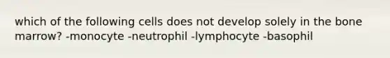 which of the following cells does not develop solely in the bone marrow? -monocyte -neutrophil -lymphocyte -basophil