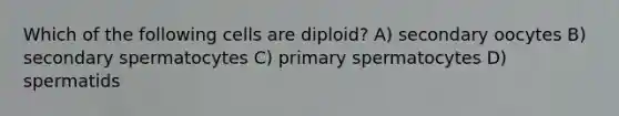 Which of the following cells are diploid? A) secondary oocytes B) secondary spermatocytes C) primary spermatocytes D) spermatids