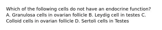 Which of the following cells do not have an endocrine function? A. Granulosa cells in ovarian follicle B. Leydig cell in testes C. Colloid cells in ovarian follicle D. Sertoli cells in Testes