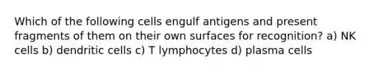 Which of the following cells engulf antigens and present fragments of them on their own surfaces for recognition? a) NK cells b) dendritic cells c) T lymphocytes d) plasma cells